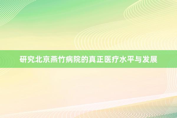 研究北京燕竹病院的真正医疗水平与发展